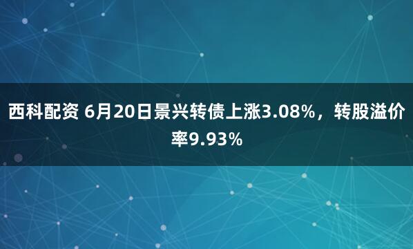 西科配资 6月20日景兴转债上涨3.08%，转股溢价率9.93%