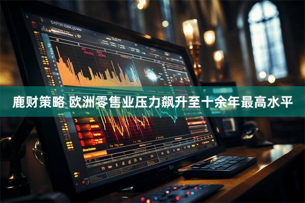 鹿财策略 欧洲零售业压力飙升至十余年最高水平