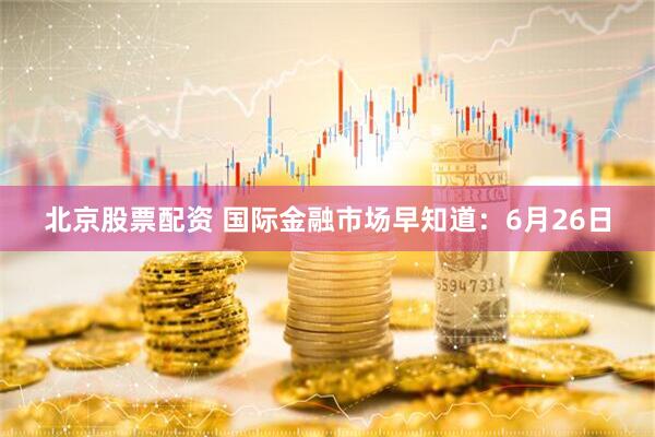 北京股票配资 国际金融市场早知道：6月26日