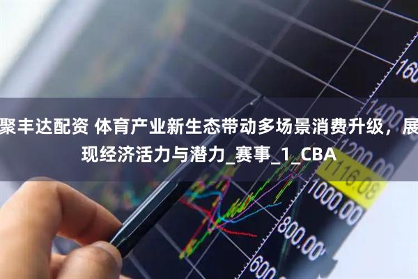 聚丰达配资 体育产业新生态带动多场景消费升级，展现经济活力与潜力_赛事_1_CBA