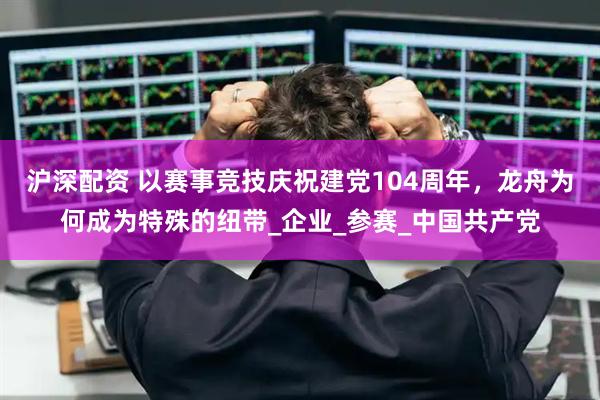 沪深配资 以赛事竞技庆祝建党104周年，龙舟为何成为特殊的纽带_企业_参赛_中国共产党