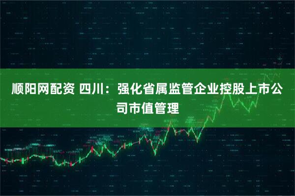 顺阳网配资 四川：强化省属监管企业控股上市公司市值管理
