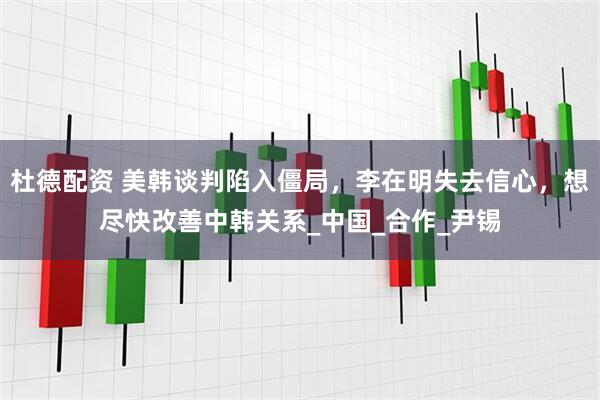 杜德配资 美韩谈判陷入僵局，李在明失去信心，想尽快改善中韩关系_中国_合作_尹锡