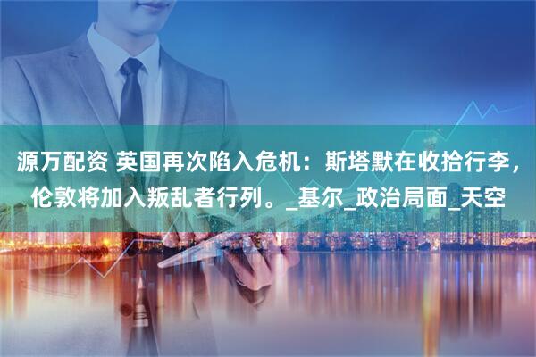 源万配资 英国再次陷入危机：斯塔默在收拾行李，伦敦将加入叛乱者行列。_基尔_政治局面_天空