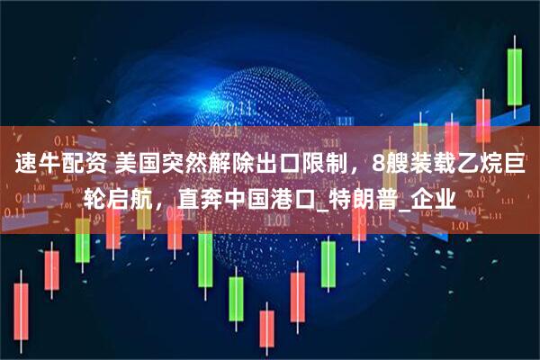 速牛配资 美国突然解除出口限制，8艘装载乙烷巨轮启航，直奔中国港口_特朗普_企业