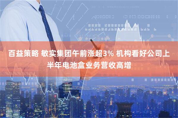 百益策略 敏实集团午前涨超3% 机构看好公司上半年电池盒业务营收高增