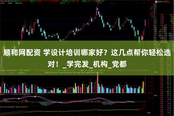 顺和网配资 学设计培训哪家好？这几点帮你轻松选对！_学完发_机构_党都