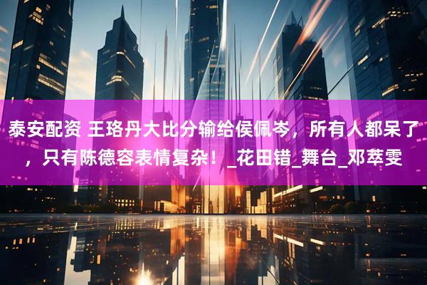 泰安配资 王珞丹大比分输给侯佩岑，所有人都呆了，只有陈德容表情复杂！_花田错_舞台_邓萃雯
