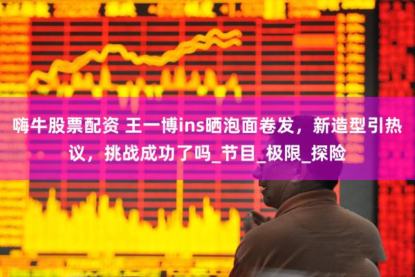 嗨牛股票配资 王一博ins晒泡面卷发，新造型引热议，挑战成功了吗_节目_极限_探险