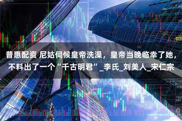 普惠配资 尼姑伺候皇帝洗澡，皇帝当晚临幸了她，不料出了一个“千古明君”_李氏_刘美人_宋仁宗