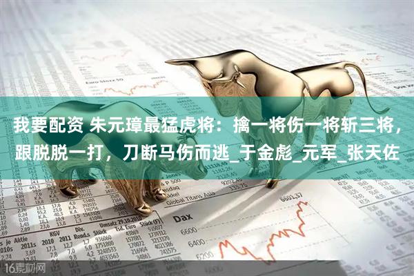 我要配资 朱元璋最猛虎将：擒一将伤一将斩三将，跟脱脱一打，刀断马伤而逃_于金彪_元军_张天佐
