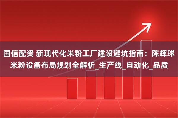 国信配资 新现代化米粉工厂建设避坑指南：陈辉球米粉设备布局规划全解析_生产线_自动化_品质
