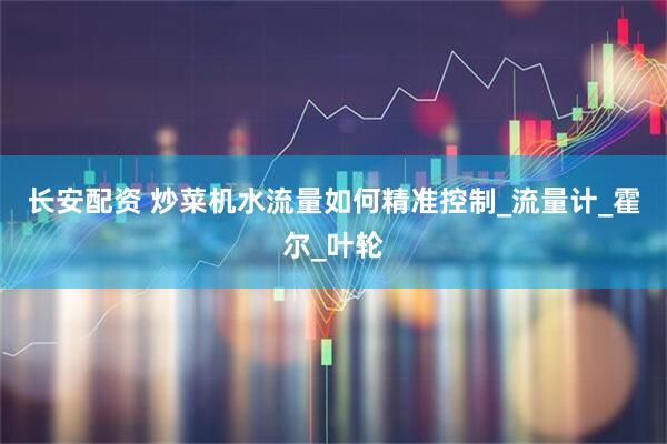 长安配资 炒菜机水流量如何精准控制_流量计_霍尔_叶轮