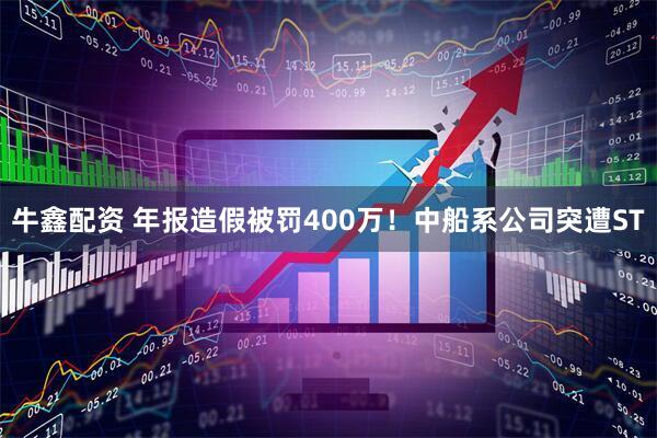 牛鑫配资 年报造假被罚400万！中船系公司突遭ST