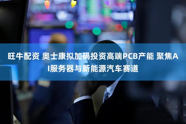 旺牛配资 奥士康拟加码投资高端PCB产能 聚焦AI服务器与新能源汽车赛道