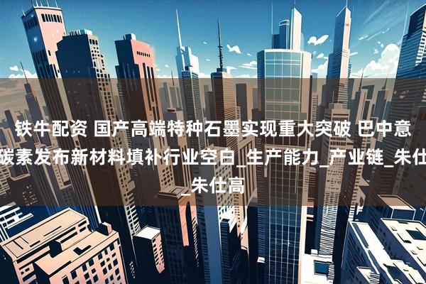 铁牛配资 国产高端特种石墨实现重大突破 巴中意科碳素发布新材料填补行业空白_生产能力_产业链_朱仕高
