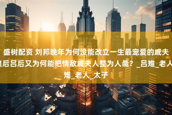 盛树配资 刘邦晚年为何没能改立一生最宠爱的戚夫人为皇后吕后又为何能把情敌戚夫人整为人彘？_吕雉_老人_太子