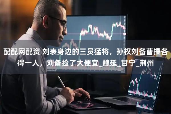 配配网配资 刘表身边的三员猛将，孙权刘备曹操各得一人，刘备捡了大便宜_魏延_甘宁_荆州