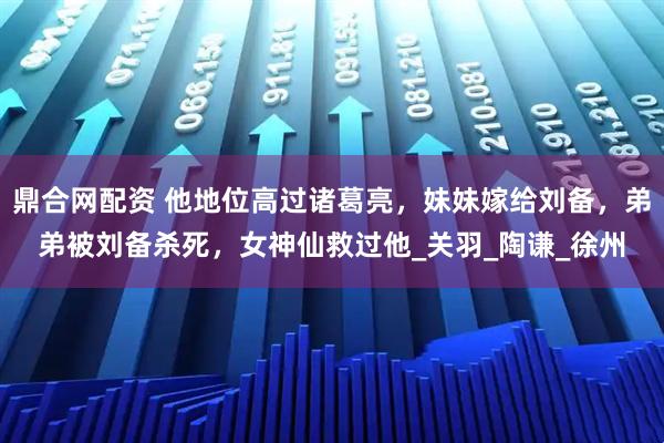 鼎合网配资 他地位高过诸葛亮，妹妹嫁给刘备，弟弟被刘备杀死，女神仙救过他_关羽_陶谦_徐州