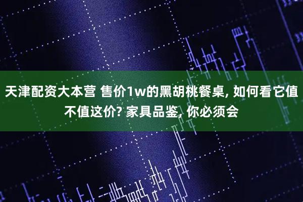 天津配资大本营 售价1w的黑胡桃餐桌, 如何看它值不值这价? 家具品鉴, 你必须会
