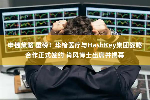申捷策略 重磅！华检医疗与HashKey集团战略合作正式签约 肖风博士出席并揭幕