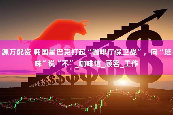 源万配资 韩国星巴克打起“咖啡厅保卫战”，向“班味”说“不”_咖啡馆_顾客_工作