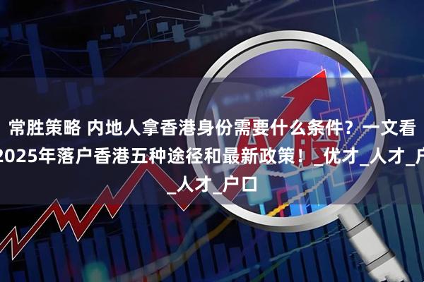 常胜策略 内地人拿香港身份需要什么条件？一文看懂2025年落户香港五种途径和最新政策！_优才_人才_户口