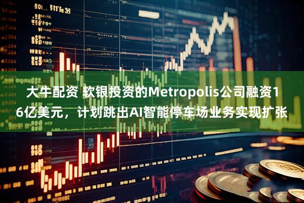 大牛配资 软银投资的Metropolis公司融资16亿美元，计划跳出AI智能停车场业务实现扩张