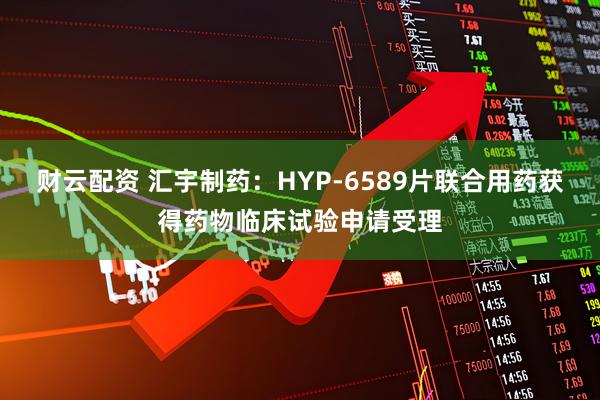 财云配资 汇宇制药：HYP-6589片联合用药获得药物临床试验申请受理