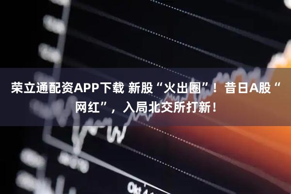 荣立通配资APP下载 新股“火出圈”！昔日A股“网红”，入局北交所打新！