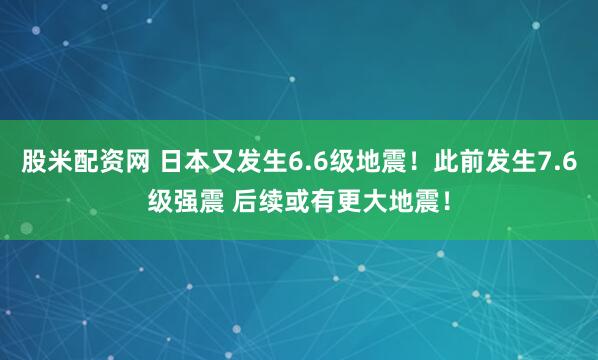 股米配资网 日本又发生6.6级地震！此前发生7.6级强震 后续或有更大地震！