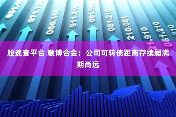 股速查平台 顺博合金：公司可转债距离存续届满期尚远