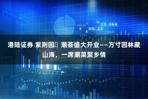 港陆证券 紫荆园・潮荟盛大开业——方寸园林藏山海，一席潮菜聚乡情