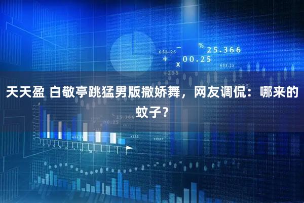 天天盈 白敬亭跳猛男版撒娇舞，网友调侃：哪来的蚊子？